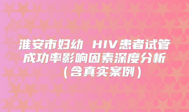 淮安市妇幼 HIV患者试管成功率影响因素深度分析(含真实案例)