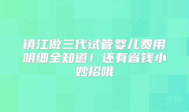 镇江做三代试管婴儿费用明细全知道!还有省钱小妙招哦