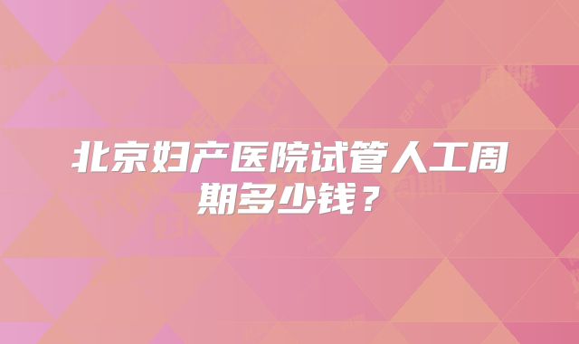 北京妇产医院试管人工周期多少钱？