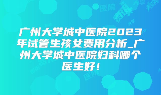 广州大学城中医院2023年试管生孩女费用分析_广州大学城中医院妇科哪个医生好！