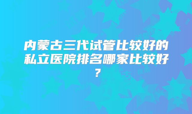 内蒙古三代试管比较好的私立医院排名哪家比较好？