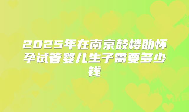 2025年在南京鼓楼助怀孕试管婴儿生子需要多少钱