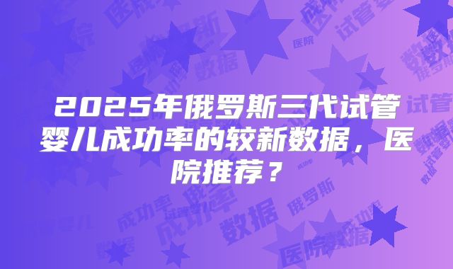 2025年俄罗斯三代试管婴儿成功率的较新数据,医院推荐?