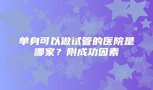 单身可以做试管的医院是哪家？附成功因素