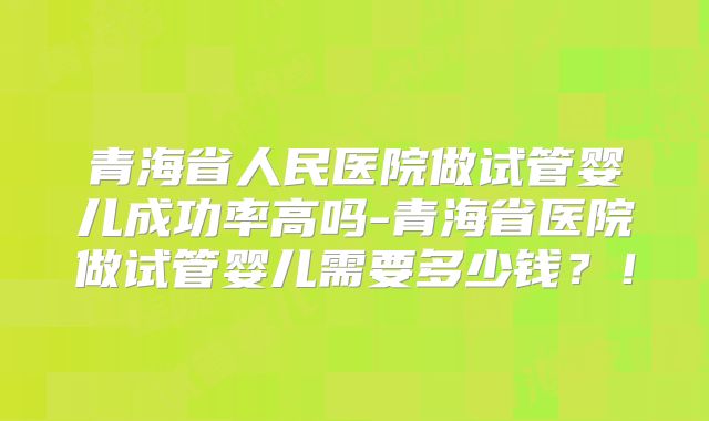 青海省人民医院做试管婴儿成功率高吗-青海省医院做试管婴儿需要多少钱？！