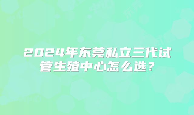 2024年东莞私立三代试管生殖中心怎么选？