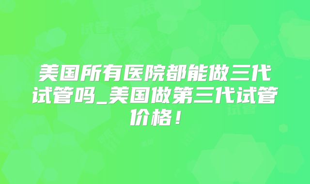 美国所有医院都能做三代试管吗_美国做第三代试管价格！