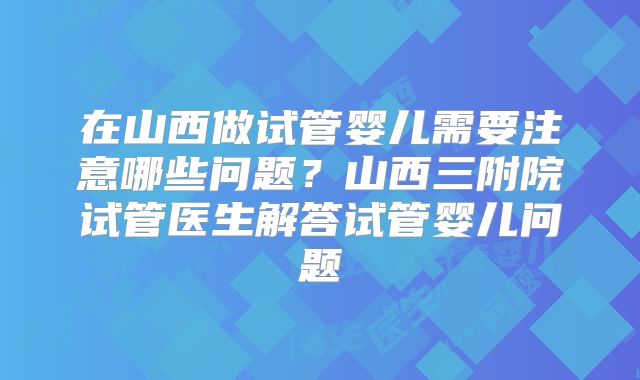 在山西做试管婴儿需要注意哪些问题？山西三附院试管医生解答试管婴儿问题