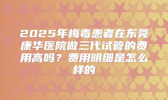 2025年梅毒患者在东莞康华医院做三代试管的费用高吗？费用明细是怎么样的