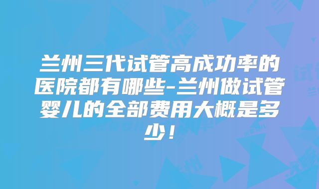 兰州三代试管高成功率的医院都有哪些-兰州做试管婴儿的全部费用大概是多少！