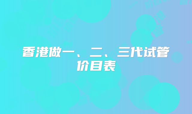 香港做一、二、三代试管价目表