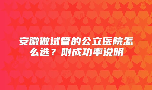 安徽做试管的公立医院怎么选？附成功率说明