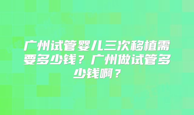广州试管婴儿三次移植需要多少钱?广州做试管多少钱啊?