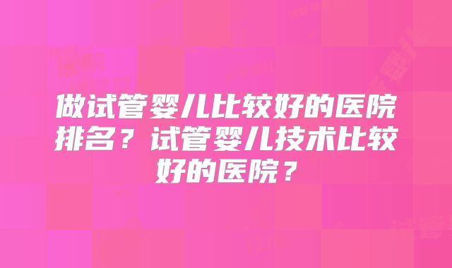 做试管婴儿比较好的医院排名？试管婴儿技术比较好的医院？
