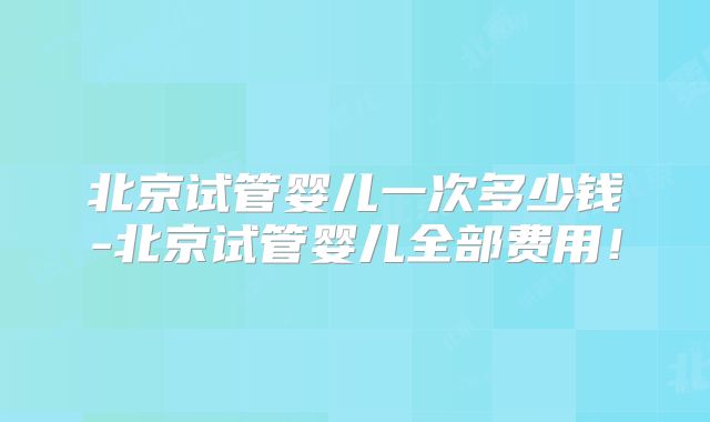 北京试管婴儿一次多少钱-北京试管婴儿全部费用！