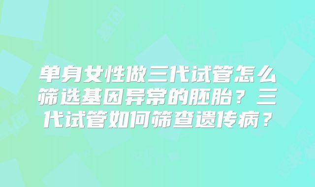 单身女性做三代试管怎么筛选基因异常的胚胎？三代试管如何筛查遗传病？