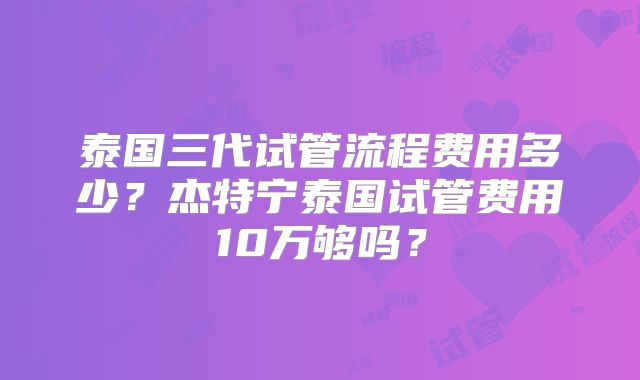 泰国三代试管流程费用多少?杰特宁泰国试管费用10万够吗?