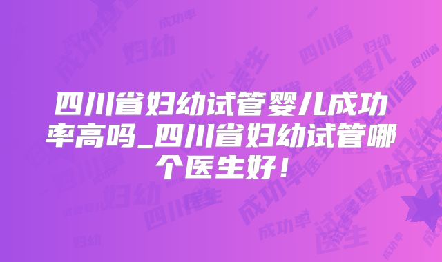 四川省妇幼试管婴儿成功率高吗_四川省妇幼试管哪个医生好!