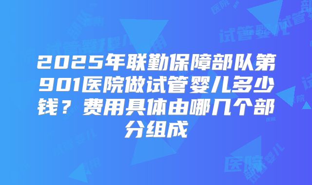 2025年联勤保障部队第901医院做试管婴儿多少钱？费用具体由哪几个部分组成