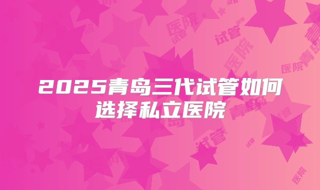 2025青岛三代试管如何选择私立医院