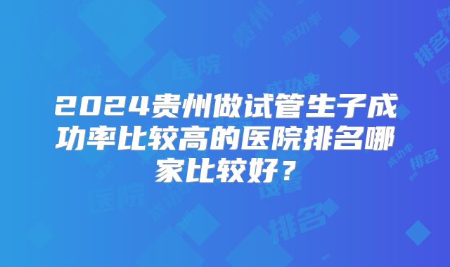 2024贵州做试管生子成功率比较高的医院排名哪家比较好？