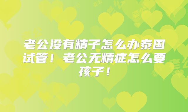 老公没有精子怎么办泰国试管!老公无精症怎么要孩子!