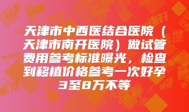 天津市中西医结合医院（天津市南开医院）做试管费用参考标准曝光，检查到移植价格参考一次好孕3至8万不等