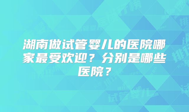 湖南做试管婴儿的医院哪家最受欢迎?分别是哪些医院?