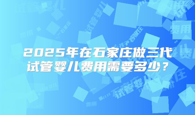 2025年在石家庄做三代试管婴儿费用需要多少？