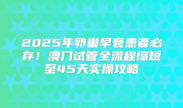 2025年卵巢早衰患者必存!澳门试管全流程缩短至45天实操攻略