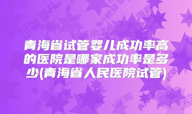 青海省试管婴儿成功率高的医院是哪家成功率是多少(青海省人民医院试管)