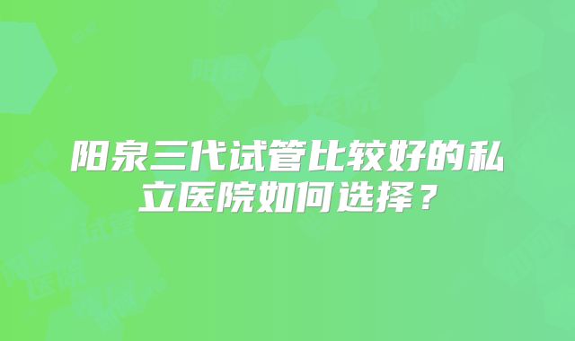 阳泉三代试管比较好的私立医院如何选择？