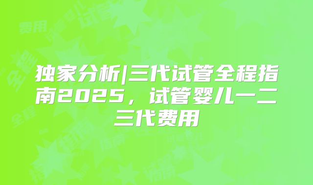 独家分析|三代试管全程指南2025，试管婴儿一二三代费用