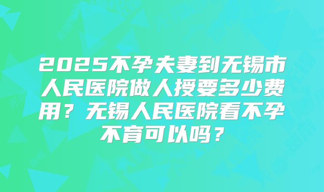 2025不孕夫妻到无锡市人民医院做人授要多少费用？无锡人民医院看不孕不育可以吗？