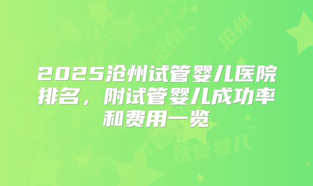 2025沧州试管婴儿医院排名,附试管婴儿成功率和费用一览
