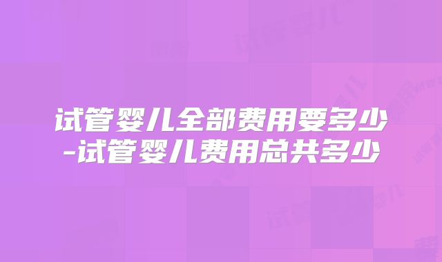 试管婴儿全部费用要多少-试管婴儿费用总共多少