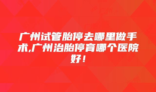 广州试管胎停去哪里做手术,广州治胎停育哪个医院好!