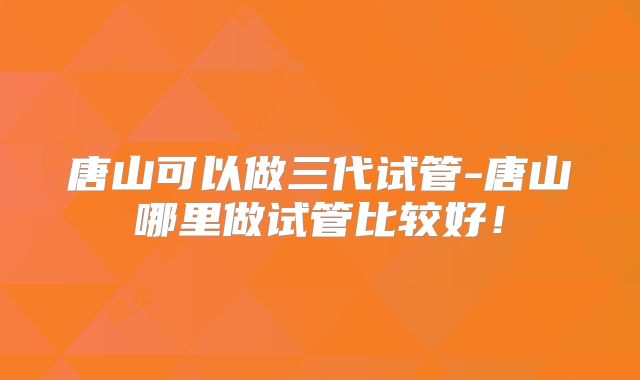 唐山可以做三代试管-唐山哪里做试管比较好！