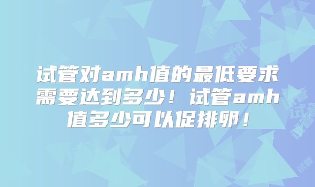 试管对amh值的最低要求需要达到多少！试管amh值多少可以促排卵！