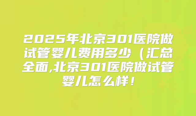 2025年北京301医院做试管婴儿费用多少（汇总全面,北京301医院做试管婴儿怎么样！