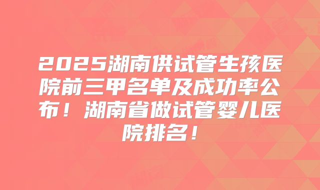 2025湖南供试管生孩医院前三甲名单及成功率公布!湖南省做试管婴儿医院排名!