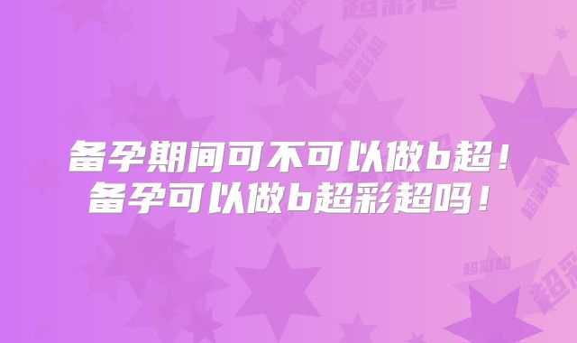 备孕期间可不可以做b超!备孕可以做b超彩超吗!