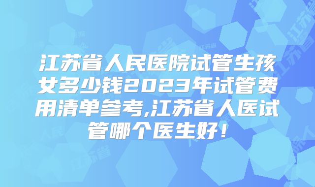 江苏省人民医院试管生孩女多少钱2023年试管费用清单参考,江苏省人医试管哪个医生好！