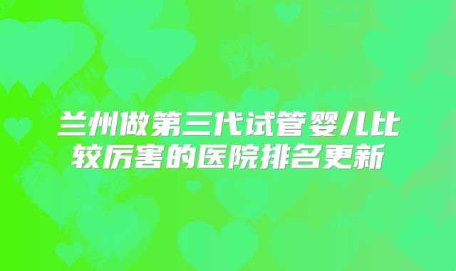 兰州做第三代试管婴儿比较厉害的医院排名更新