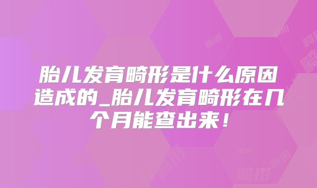 胎儿发育畸形是什么原因造成的_胎儿发育畸形在几个月能查出来！