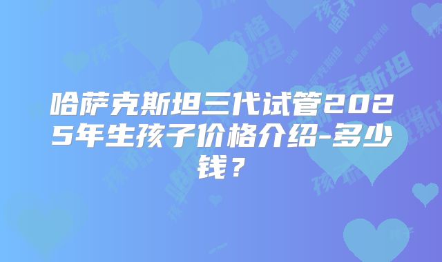 哈萨克斯坦三代试管2025年生孩子价格介绍-多少钱？