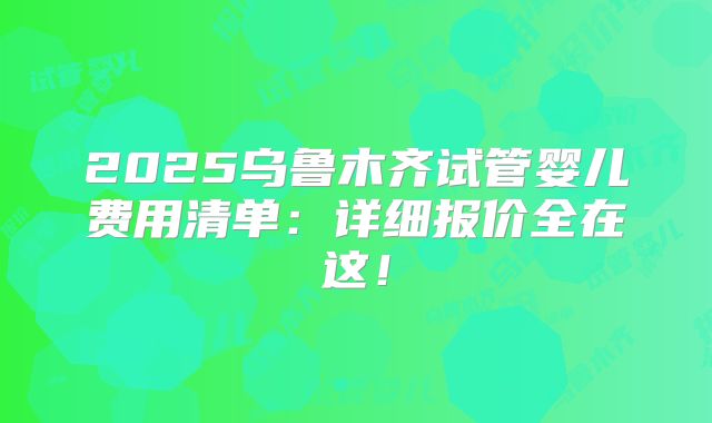 2025乌鲁木齐试管婴儿费用清单:详细报价全在这!