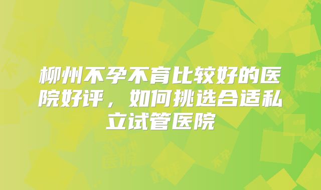 柳州不孕不育比较好的医院好评,如何挑选合适私立试管医院