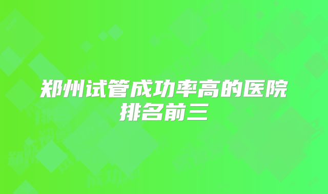 郑州试管成功率高的医院排名前三