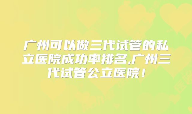 广州可以做三代试管的私立医院成功率排名,广州三代试管公立医院!